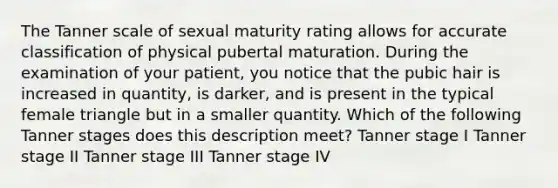 The Tanner scale of sexual maturity rating allows for accurate classification of physical pubertal maturation. During the examination of your patient, you notice that the pubic hair is increased in quantity, is darker, and is present in the typical female triangle but in a smaller quantity. Which of the following Tanner stages does this description meet? Tanner stage I Tanner stage II Tanner stage III Tanner stage IV