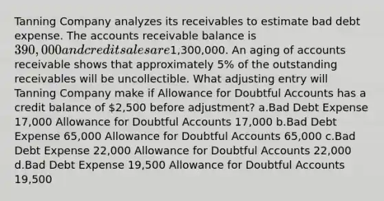 Tanning Company analyzes its receivables to estimate bad debt expense. The accounts receivable balance is 390,000 and credit sales are1,300,000. An aging of accounts receivable shows that approximately 5% of the outstanding receivables will be uncollectible. What adjusting entry will Tanning Company make if Allowance for Doubtful Accounts has a credit balance of 2,500 before adjustment? a.Bad Debt Expense 17,000 Allowance for Doubtful Accounts 17,000 b.Bad Debt Expense 65,000 Allowance for Doubtful Accounts 65,000 c.Bad Debt Expense 22,000 Allowance for Doubtful Accounts 22,000 d.Bad Debt Expense 19,500 Allowance for Doubtful Accounts 19,500