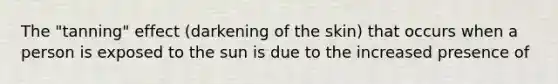 The "tanning" effect (darkening of the skin) that occurs when a person is exposed to the sun is due to the increased presence of