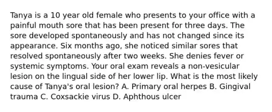 Tanya is a 10 year old female who presents to your office with a painful mouth sore that has been present for three days. The sore developed spontaneously and has not changed since its appearance. Six months ago, she noticed similar sores that resolved spontaneously after two weeks. She denies fever or systemic symptoms. Your oral exam reveals a non-vesicular lesion on the lingual side of her lower lip. What is the most likely cause of Tanya's oral lesion? A. Primary oral herpes B. Gingival trauma C. Coxsackie virus D. Aphthous ulcer