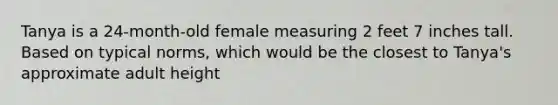 Tanya is a 24-month-old female measuring 2 feet 7 inches tall. Based on typical norms, which would be the closest to Tanya's approximate adult height