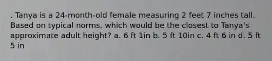 . Tanya is a 24-month-old female measuring 2 feet 7 inches tall. Based on typical norms, which would be the closest to Tanya's approximate adult height? a. 6 ft 1in b. 5 ft 10in c. 4 ft 6 in d. 5 ft 5 in