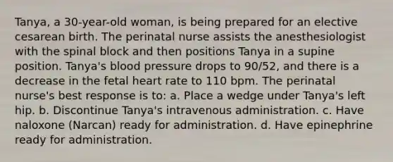 Tanya, a 30-year-old woman, is being prepared for an elective cesarean birth. The perinatal nurse assists the anesthesiologist with the spinal block and then positions Tanya in a supine position. Tanya's blood pressure drops to 90/52, and there is a decrease in the fetal heart rate to 110 bpm. The perinatal nurse's best response is to: a. Place a wedge under Tanya's left hip. b. Discontinue Tanya's intravenous administration. c. Have naloxone (Narcan) ready for administration. d. Have epinephrine ready for administration.