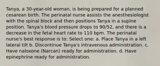 Tanya, a 30-year-old woman, is being prepared for a planned cesarean birth. The perinatal nurse assists the anesthesiologist with the spinal block and then positions Tanya in a supine position. Tanya's blood pressure drops to 90/52, and there is a decrease in the fetal heart rate to 110 bpm. The perinatal nurse's best response is to: Select one: a. Place Tanya in a left lateral tilt b. Discontinue Tanya's intravenous administration. c. Have naloxone (Narcan) ready for administration. d. Have epinephrine ready for administration.