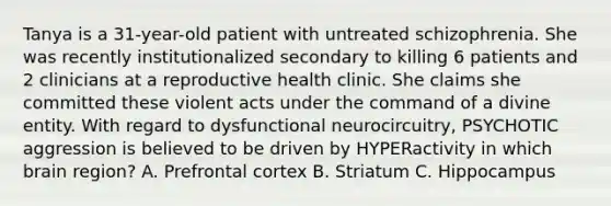 Tanya is a 31-year-old patient with untreated schizophrenia. She was recently institutionalized secondary to killing 6 patients and 2 clinicians at a reproductive health clinic. She claims she committed these violent acts under the command of a divine entity. With regard to dysfunctional neurocircuitry, PSYCHOTIC aggression is believed to be driven by HYPERactivity in which brain region? A. Prefrontal cortex B. Striatum C. Hippocampus