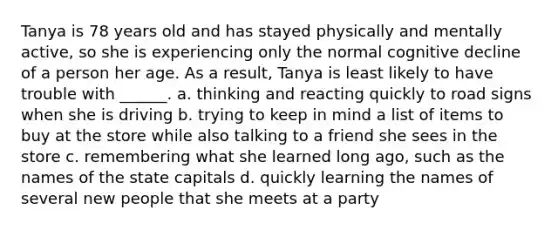 Tanya is 78 years old and has stayed physically and mentally active, so she is experiencing only the normal cognitive decline of a person her age. As a result, Tanya is least likely to have trouble with ______. a. thinking and reacting quickly to road signs when she is driving b. trying to keep in mind a list of items to buy at the store while also talking to a friend she sees in the store c. remembering what she learned long ago, such as the names of the state capitals d. quickly learning the names of several new people that she meets at a party