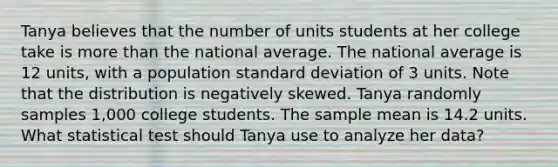 Tanya believes that the number of units students at her college take is <a href='https://www.questionai.com/knowledge/keWHlEPx42-more-than' class='anchor-knowledge'>more than</a> the national average. The national average is 12 units, with a population <a href='https://www.questionai.com/knowledge/kqGUr1Cldy-standard-deviation' class='anchor-knowledge'>standard deviation</a> of 3 units. Note that the distribution is negatively skewed. Tanya randomly samples 1,000 college students. The sample mean is 14.2 units. What statistical test should Tanya use to analyze her data?