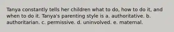 Tanya constantly tells her children what to do, how to do it, and when to do it. Tanya's parenting style is a. authoritative. b. authoritarian. c. permissive. d. uninvolved. e. maternal.