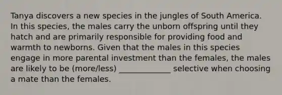 Tanya discovers a new species in the jungles of South America. In this species, the males carry the unborn offspring until they hatch and are primarily responsible for providing food and warmth to newborns. Given that the males in this species engage in more parental investment than the females, the males are likely to be (more/less) _____________ selective when choosing a mate than the females.