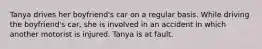 Tanya drives her boyfriend's car on a regular basis. While driving the boyfriend's car, she is involved in an accident in which another motorist is injured. Tanya is at fault.