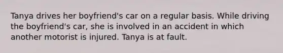 Tanya drives her boyfriend's car on a regular basis. While driving the boyfriend's car, she is involved in an accident in which another motorist is injured. Tanya is at fault.