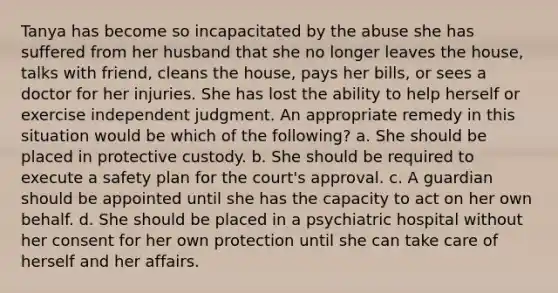 Tanya has become so incapacitated by the abuse she has suffered from her husband that she no longer leaves the house, talks with friend, cleans the house, pays her bills, or sees a doctor for her injuries. She has lost the ability to help herself or exercise independent judgment. An appropriate remedy in this situation would be which of the following? a. She should be placed in protective custody. b. She should be required to execute a safety plan for the court's approval. c. A guardian should be appointed until she has the capacity to act on her own behalf. d. She should be placed in a psychiatric hospital without her consent for her own protection until she can take care of herself and her affairs.