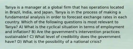 Tanya is a manager at a global firm that has operations located in Brazil, India, and Japan. Tanya is in the process of making a fundamental analysis in order to forecast <a href='https://www.questionai.com/knowledge/k77cG4hXWk-exchange-rate' class='anchor-knowledge'>exchange rate</a>s in each country. Which of the following questions is most relevant to Tanya? A) What is the cyclical situation in terms of employment and inflation? B) Are the government's intervention practices sustainable? C) What level of credibility does the government have? D) What is the possibility of a national crisis?