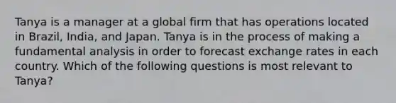 Tanya is a manager at a global firm that has operations located in Brazil, India, and Japan. Tanya is in the process of making a fundamental analysis in order to forecast exchange rates in each country. Which of the following questions is most relevant to Tanya?