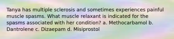 Tanya has multiple sclerosis and sometimes experiences painful muscle spasms. What muscle relaxant is indicated for the spasms associated with her condition? a. Methocarbamol b. Dantrolene c. Dizaepam d. Misiprostol