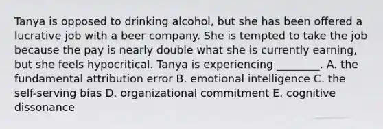 Tanya is opposed to drinking​ alcohol, but she has been offered a lucrative job with a beer company. She is tempted to take the job because the pay is nearly double what she is currently​ earning, but she feels hypocritical. Tanya is experiencing​ ________. A. the fundamental attribution error B. emotional intelligence C. the​ self-serving bias D. organizational commitment E. cognitive dissonance