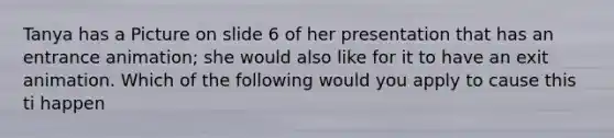 Tanya has a Picture on slide 6 of her presentation that has an entrance animation; she would also like for it to have an exit animation. Which of the following would you apply to cause this ti happen