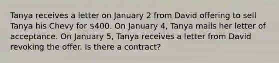 Tanya receives a letter on January 2 from David offering to sell Tanya his Chevy for 400. On January 4, Tanya mails her letter of acceptance. On January 5, Tanya receives a letter from David revoking the offer. Is there a contract?