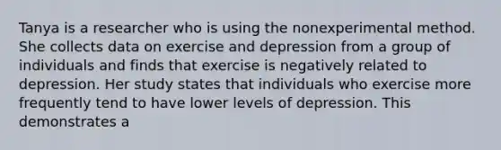 Tanya is a researcher who is using the nonexperimental method. She collects data on exercise and depression from a group of individuals and finds that exercise is negatively related to depression. Her study states that individuals who exercise more frequently tend to have lower levels of depression. This demonstrates a