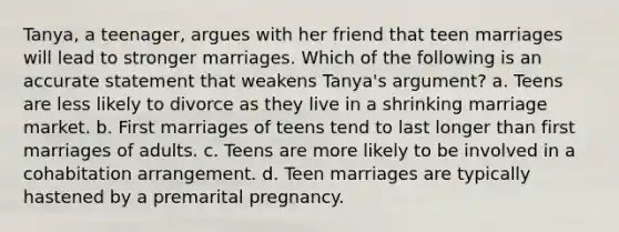 Tanya, a teenager, argues with her friend that teen marriages will lead to stronger marriages. Which of the following is an accurate statement that weakens Tanya's argument? a. Teens are less likely to divorce as they live in a shrinking marriage market. b. First marriages of teens tend to last longer than first marriages of adults. c. Teens are more likely to be involved in a cohabitation arrangement. d. Teen marriages are typically hastened by a premarital pregnancy.