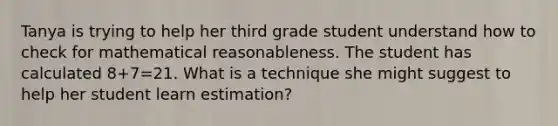 Tanya is trying to help her third grade student understand how to check for mathematical reasonableness. The student has calculated 8+7=21. What is a technique she might suggest to help her student learn estimation?