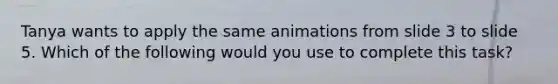 Tanya wants to apply the same animations from slide 3 to slide 5. Which of the following would you use to complete this task?