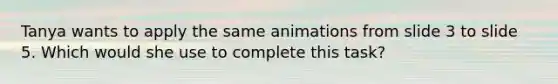 Tanya wants to apply the same animations from slide 3 to slide 5. Which would she use to complete this task?