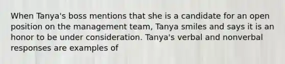 When Tanya's boss mentions that she is a candidate for an open position on the management team, Tanya smiles and says it is an honor to be under consideration. Tanya's verbal and nonverbal responses are examples of