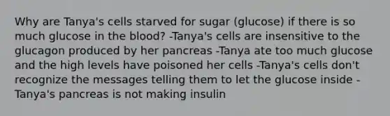 Why are Tanya's cells starved for sugar (glucose) if there is so much glucose in the blood? -Tanya's cells are insensitive to the glucagon produced by her pancreas -Tanya ate too much glucose and the high levels have poisoned her cells -Tanya's cells don't recognize the messages telling them to let the glucose inside -Tanya's pancreas is not making insulin