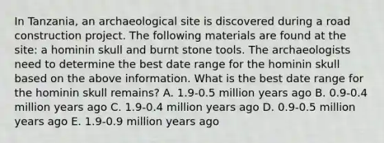 In Tanzania, an archaeological site is discovered during a road construction project. The following materials are found at the site: a hominin skull and burnt stone tools. The archaeologists need to determine the best date range for the hominin skull based on the above information. What is the best date range for the hominin skull remains? A. 1.9-0.5 million years ago B. 0.9-0.4 million years ago C. 1.9-0.4 million years ago D. 0.9-0.5 million years ago E. 1.9-0.9 million years ago