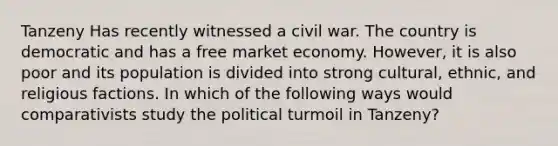 Tanzeny Has recently witnessed a civil war. The country is democratic and has a free market economy. However, it is also poor and its population is divided into strong cultural, ethnic, and religious factions. In which of the following ways would comparativists study the political turmoil in Tanzeny?