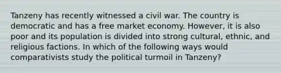 Tanzeny has recently witnessed a civil war. The country is democratic and has a free market economy. However, it is also poor and its population is divided into strong cultural, ethnic, and religious factions. In which of the following ways would comparativists study the political turmoil in Tanzeny?