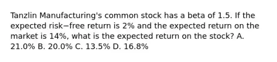 Tanzlin​ Manufacturing's common stock has a beta of 1.5. If the expected risk−free return is​ 2% and the expected return on the market is​ 14%, what is the expected return on the​ stock? A. ​21.0% B. ​20.0% C. ​13.5% D. ​16.8%