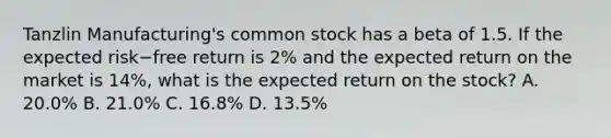 Tanzlin​ Manufacturing's common stock has a beta of 1.5. If the expected risk−free return is​ 2% and the expected return on the market is​ 14%, what is the expected return on the​ stock? A. ​20.0% B. ​21.0% C. ​16.8% D. ​13.5%