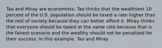 Tao and Miray are economists. Tao thinks that the wealthiest 10 percent of the U.S. population should be taxed a rate higher than the rest of society because they can better afford it. Miray thinks that everyone should be taxed at the same rate because that is the fairest scenario and the wealthy should not be penalized for their success. In this example, Tao and Miray