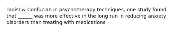 Taoist & Confucian in psychotherapy techniques, one study found that ______ was more effective in the long run in reducing anxiety disorders than treating with medications