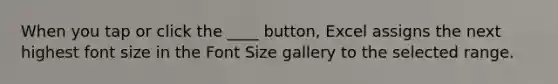 When you tap or click the ____ button, Excel assigns the next highest font size in the Font Size gallery to the selected range.