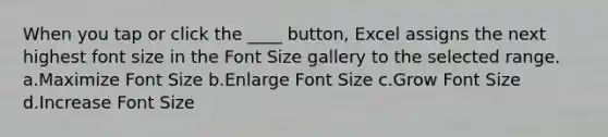 When you tap or click the ____ button, Excel assigns the next highest font size in the Font Size gallery to the selected range. a.Maximize Font Size b.Enlarge Font Size c.Grow Font Size d.Increase Font Size