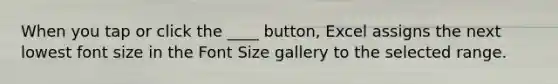 When you tap or click the ____ button, Excel assigns the next lowest font size in the Font Size gallery to the selected range.