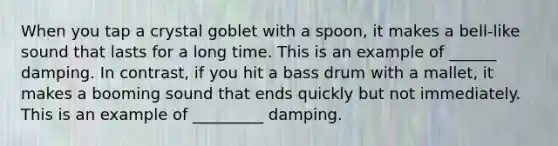 When you tap a crystal goblet with a spoon, it makes a bell-like sound that lasts for a long time. This is an example of ______ damping. In contrast, if you hit a bass drum with a mallet, it makes a booming sound that ends quickly but not immediately. This is an example of _________ damping.