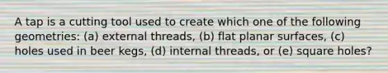 A tap is a cutting tool used to create which one of the following geometries: (a) external threads, (b) flat planar surfaces, (c) holes used in beer kegs, (d) internal threads, or (e) square holes?