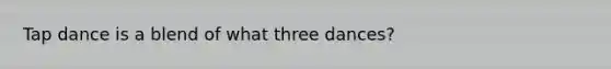 Tap dance is a blend of what three dances?