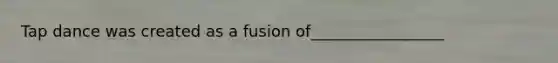 Tap dance was created as a fusion of_________________