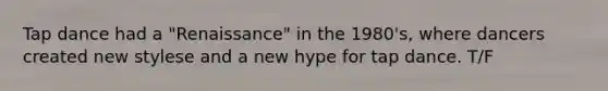 Tap dance had a "Renaissance" in the 1980's, where dancers created new stylese and a new hype for tap dance. T/F
