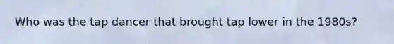 Who was the tap dancer that brought tap lower in the 1980s?