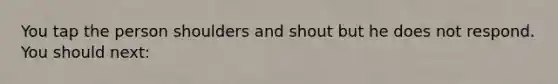 You tap the person shoulders and shout but he does not respond. You should next: