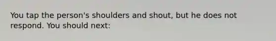 You tap the person's shoulders and shout, but he does not respond. You should next:
