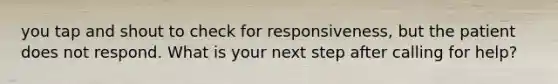 you tap and shout to check for responsiveness, but the patient does not respond. What is your next step after calling for help?