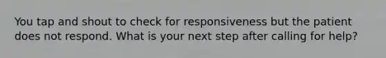 You tap and shout to check for responsiveness but the patient does not respond. What is your next step after calling for help?