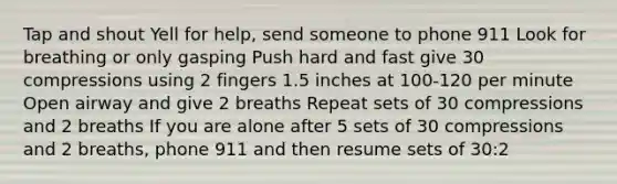 Tap and shout Yell for help, send someone to phone 911 Look for breathing or only gasping Push hard and fast give 30 compressions using 2 fingers 1.5 inches at 100-120 per minute Open airway and give 2 breaths Repeat sets of 30 compressions and 2 breaths If you are alone after 5 sets of 30 compressions and 2 breaths, phone 911 and then resume sets of 30:2